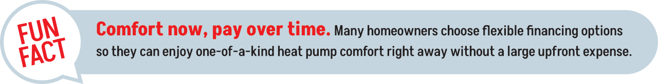 Comfort now, pay over time: Homeowners can get a heat pump immediately and pay for it using flexible financing.